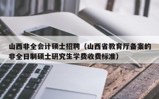 山西非全会计硕士招聘（山西省教育厅备案的非全日制硕士研究生学费收费标准）