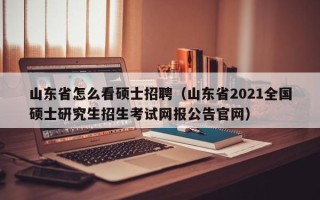 山东省怎么看硕士招聘（山东省2021全国硕士研究生招生考试网报公告官网）