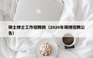硕士博士工作招聘网（2020年硕博招聘公告）