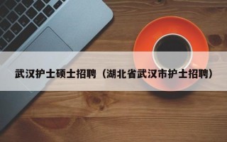 武汉护士硕士招聘（湖北省武汉市护士招聘）