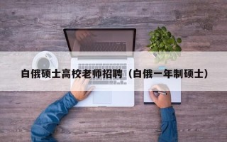 白俄硕士高校老师招聘（白俄一年制硕士）
