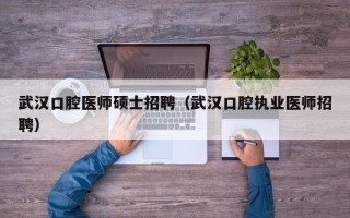 武汉口腔医师硕士招聘（武汉口腔执业医师招聘）