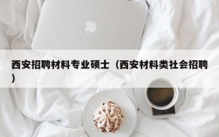西安招聘材料专业硕士（西安材料类社会招聘）