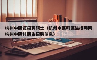 杭州中医馆招聘硕士（杭州中医科医生招聘网杭州中医科医生招聘信息）