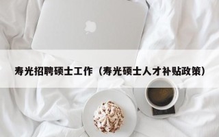 寿光招聘硕士工作（寿光硕士人才补贴政策）