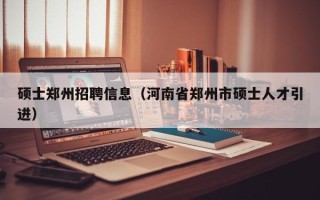 硕士郑州招聘信息（河南省郑州市硕士人才引进）