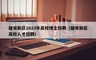 雄安新区2023年高校博士招聘（雄安新区高校人才招聘）