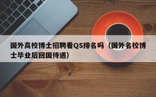 国外高校博士招聘看QS排名吗（国外名校博士毕业后回国待遇）