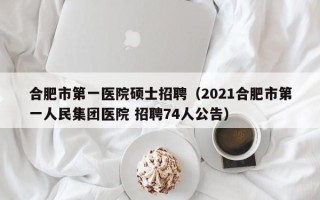 合肥市第一医院硕士招聘（2021合肥市第一人民集团医院 招聘74人公告）