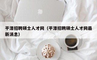 平潭招聘硕士人才网（平潭招聘硕士人才网最新消息）