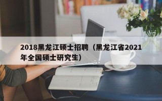 2018黑龙江硕士招聘（黑龙江省2021年全国硕士研究生）