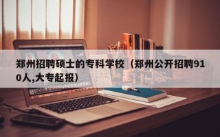 郑州招聘硕士的专科学校（郑州公开招聘910人,大专起报）