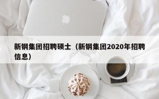 新钢集团招聘硕士（新钢集团2020年招聘信息）