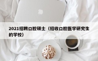 2021招聘口腔硕士（招收口腔医学研究生的学校）