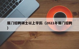 厦门招聘硕士以上学历（2021年厦门招聘）