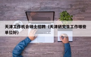 天津工作机会硕士招聘（天津研究生工作哪些单位好）
