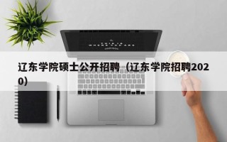 辽东学院硕士公开招聘（辽东学院招聘2020）