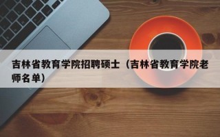 吉林省教育学院招聘硕士（吉林省教育学院老师名单）