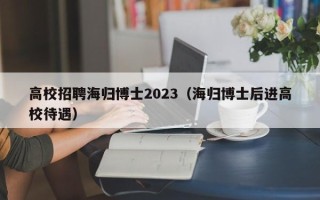 高校招聘海归博士2023（海归博士后进高校待遇）
