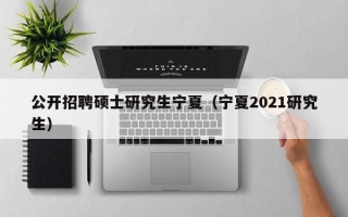 公开招聘硕士研究生宁夏（宁夏2021研究生）