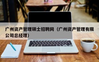 广州资产管理硕士招聘网（广州资产管理有限公司总经理）