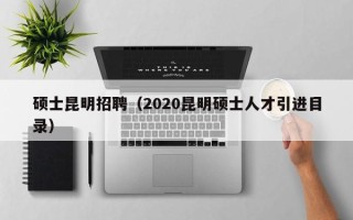 硕士昆明招聘（2020昆明硕士人才引进目录）