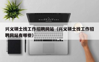 兴义硕士找工作招聘网站（兴义硕士找工作招聘网站有哪些）