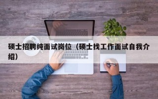 硕士招聘纯面试岗位（硕士找工作面试自我介绍）