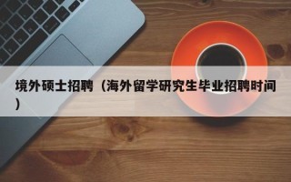 境外硕士招聘（海外留学研究生毕业招聘时间）