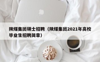 陕煤集团硕士招聘（陕煤集团2021年高校毕业生招聘简章）