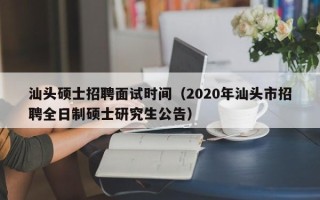 汕头硕士招聘面试时间（2020年汕头市招聘全日制硕士研究生公告）