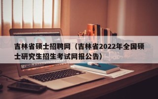 吉林省硕士招聘网（吉林省2022年全国硕士研究生招生考试网报公告）