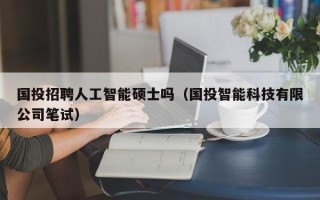 国投招聘人工智能硕士吗（国投智能科技有限公司笔试）