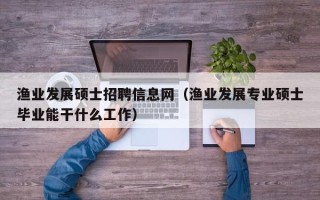渔业发展硕士招聘信息网（渔业发展专业硕士毕业能干什么工作）