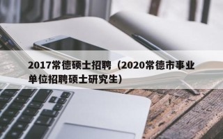 2017常德硕士招聘（2020常德市事业单位招聘硕士研究生）