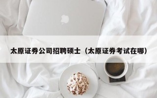 太原证券公司招聘硕士（太原证券考试在哪）