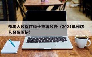 潍坊人民医院硕士招聘公告（2021年潍坊人民医院招）