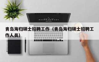 青岛海归硕士招聘工作（青岛海归硕士招聘工作人员）