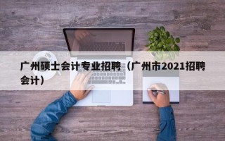 广州硕士会计专业招聘（广州市2021招聘会计）