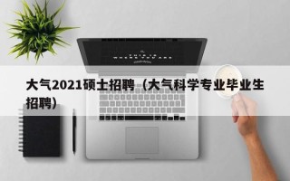 大气2021硕士招聘（大气科学专业毕业生招聘）