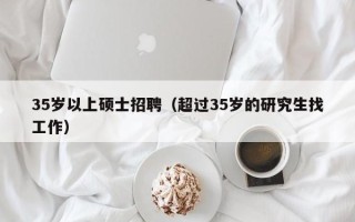 35岁以上硕士招聘（超过35岁的研究生找工作）