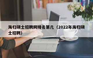 海归硕士招聘网排名第几（2022年海归硕士招聘）