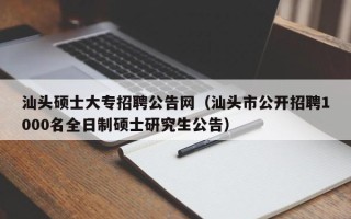 汕头硕士大专招聘公告网（汕头市公开招聘1000名全日制硕士研究生公告）