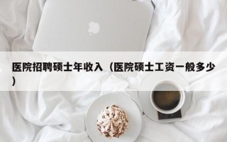 医院招聘硕士年收入（医院硕士工资一般多少）