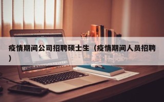 疫情期间公司招聘硕士生（疫情期间人员招聘）