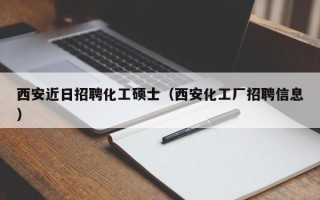 西安近日招聘化工硕士（西安化工厂招聘信息）