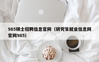 985硕士招聘信息官网（研究生就业信息网官网985）