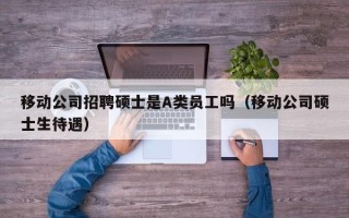 移动公司招聘硕士是A类员工吗（移动公司硕士生待遇）