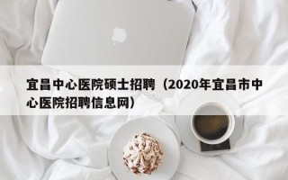 宜昌中心医院硕士招聘（2020年宜昌市中心医院招聘信息网）