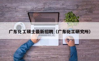 广东化工硕士最新招聘（广东化工研究所）